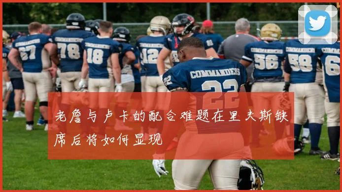 老詹与卢卡的配合难题在里夫斯缺席后将如何显现