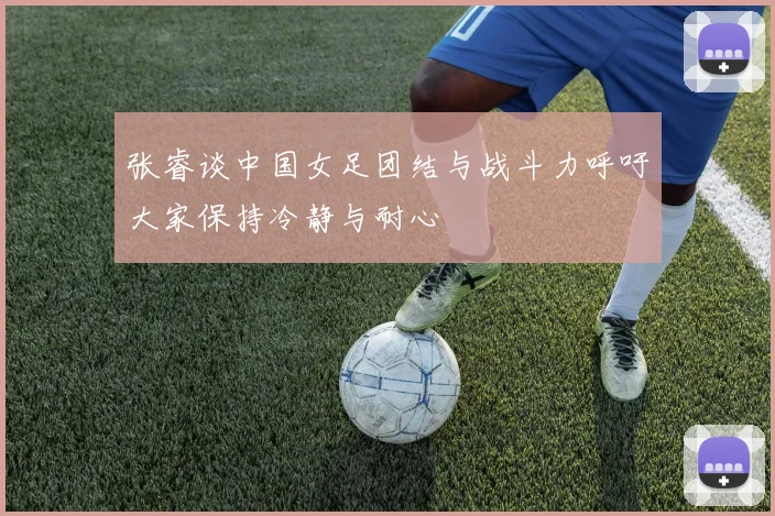 张睿谈中国女足团结与战斗力呼吁大家保持冷静与耐心