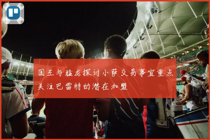 国王与猛龙探讨小萨交易事宜重点关注巴雷特的潜在加盟
