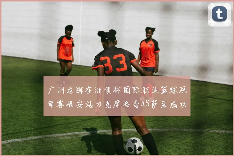 广州龙狮在洲俱杯国际职业篮球冠军赛福安站力克摩洛哥AS萨莱成功晋级