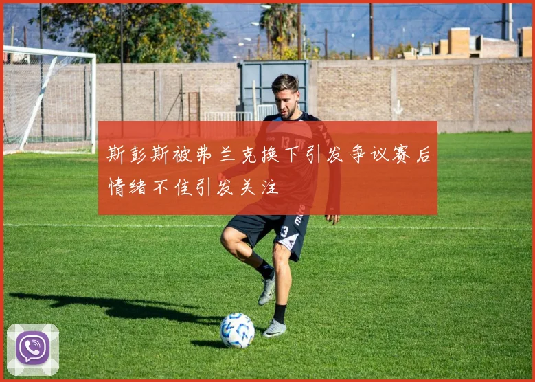 斯彭斯被弗兰克换下引发争议赛后情绪不佳引发关注