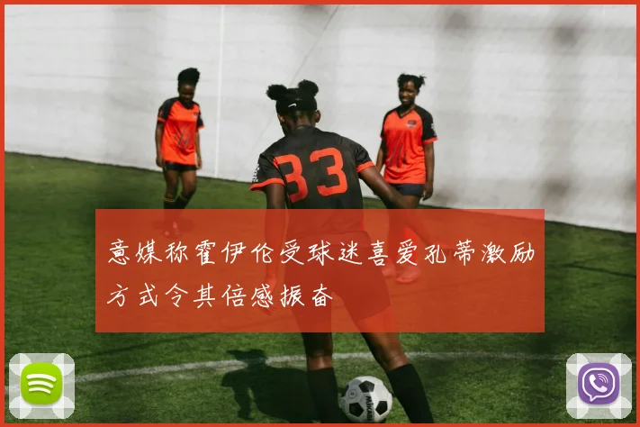 意媒称霍伊伦受球迷喜爱孔蒂激励方式令其倍感振奋