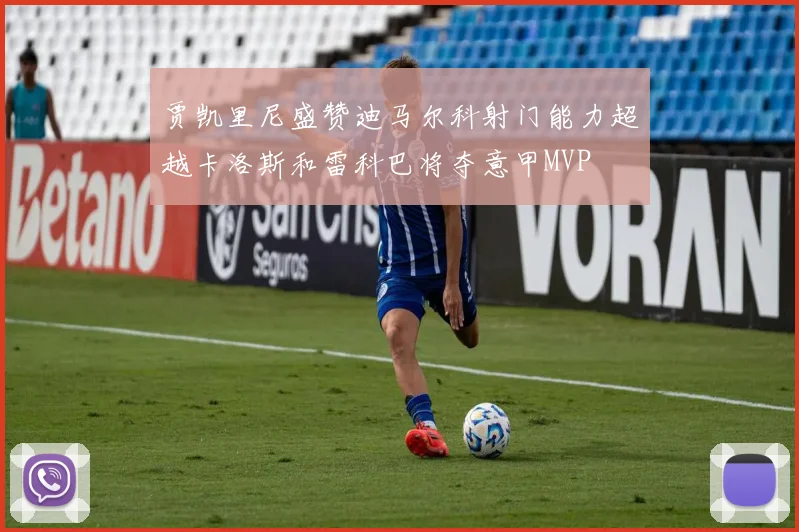 贾凯里尼盛赞迪马尔科射门能力超越卡洛斯和雷科巴将夺意甲MVP