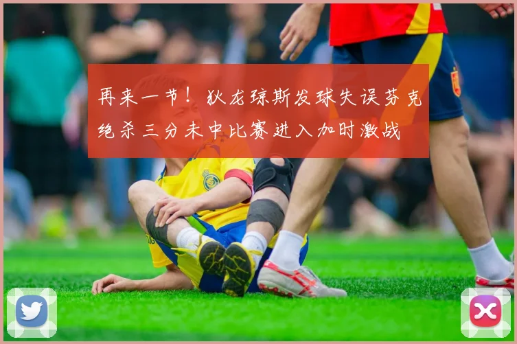 再来一节！狄龙琼斯发球失误芬克绝杀三分未中比赛进入加时激战