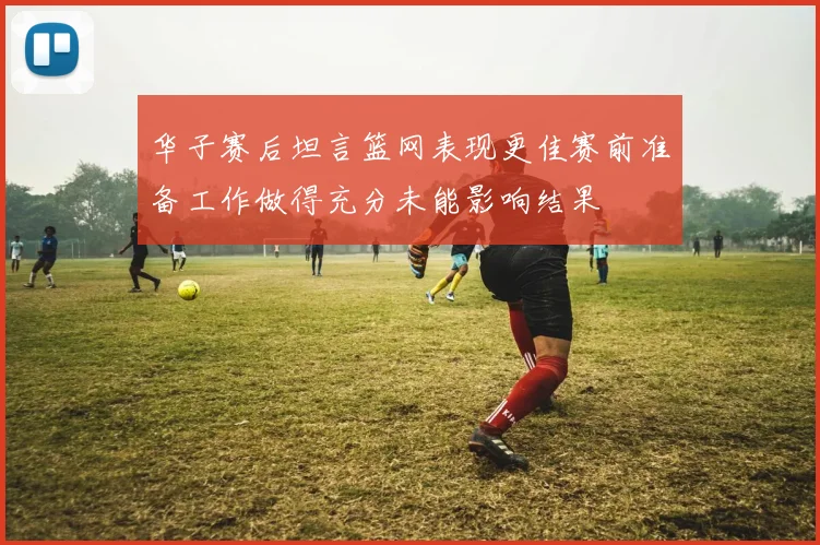 华子赛后坦言篮网表现更佳赛前准备工作做得充分未能影响结果