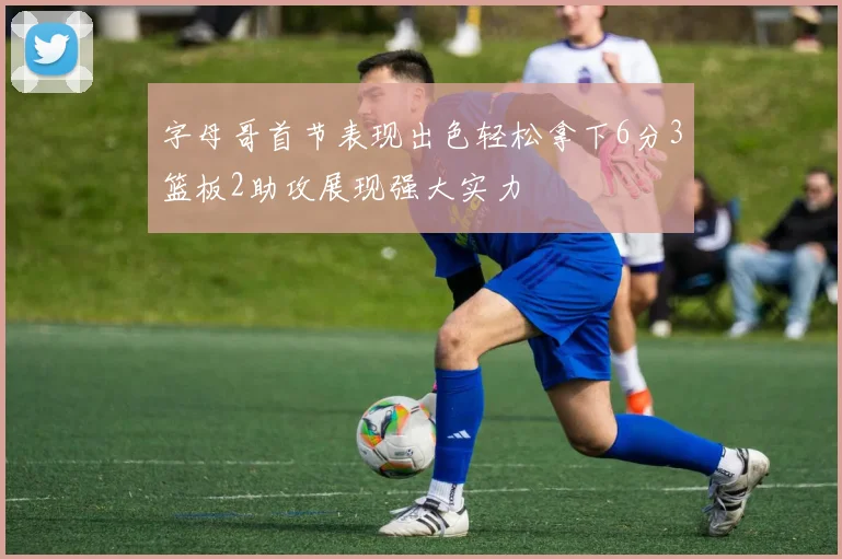 字母哥首节表现出色轻松拿下6分3篮板2助攻展现强大实力