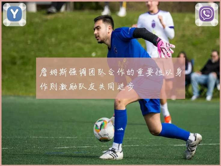 詹姆斯强调团队合作的重要性以身作则激励队友共同进步