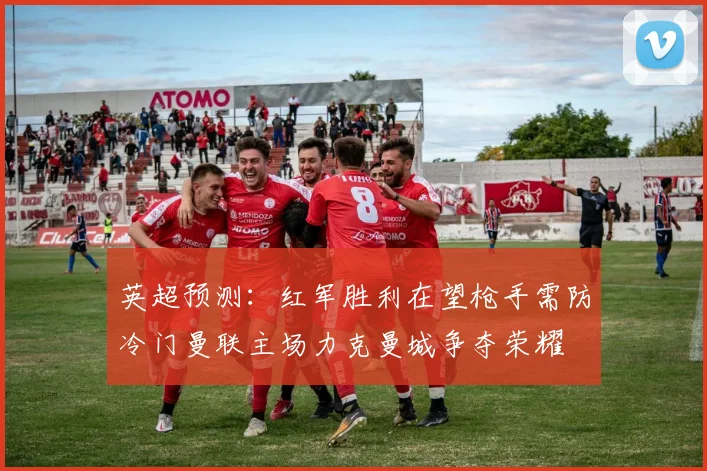 英超预测：红军胜利在望枪手需防冷门曼联主场力克曼城争夺荣耀