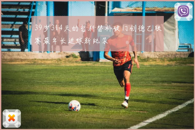 39岁314天的哲科替补破门创德乙联赛最年长进球新纪录