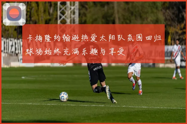 卡梅隆约翰逊热爱太阳队氛围回归球场始终充满乐趣与享受