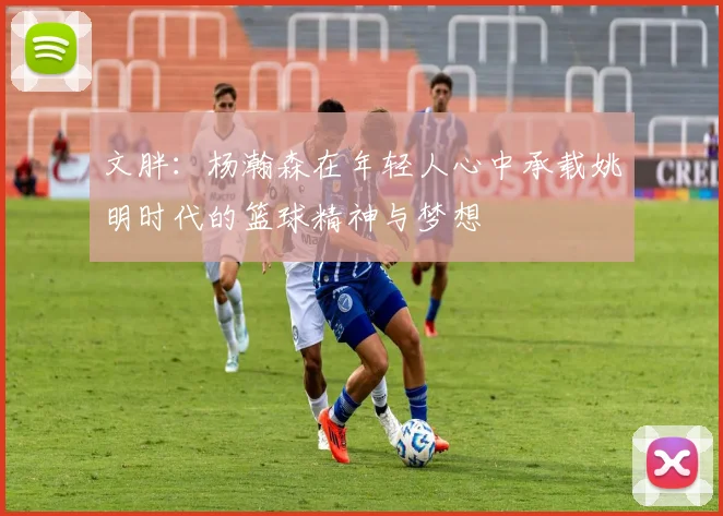 文胖：杨瀚森在年轻人心中承载姚明时代的篮球精神与梦想