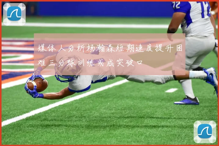 媒体人分析杨瀚森短期速度提升困难三分球训练或成突破口