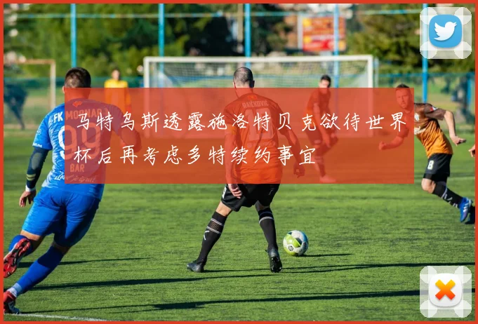 马特乌斯透露施洛特贝克欲待世界杯后再考虑多特续约事宜