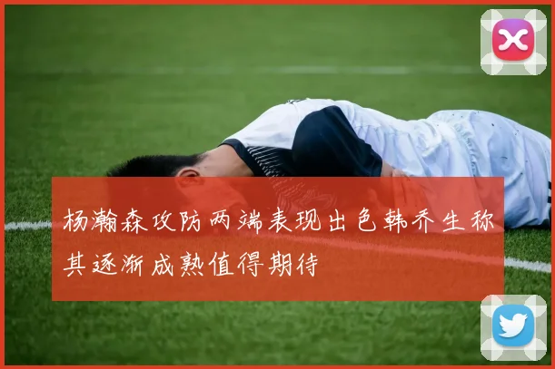 杨瀚森攻防两端表现出色韩乔生称其逐渐成熟值得期待