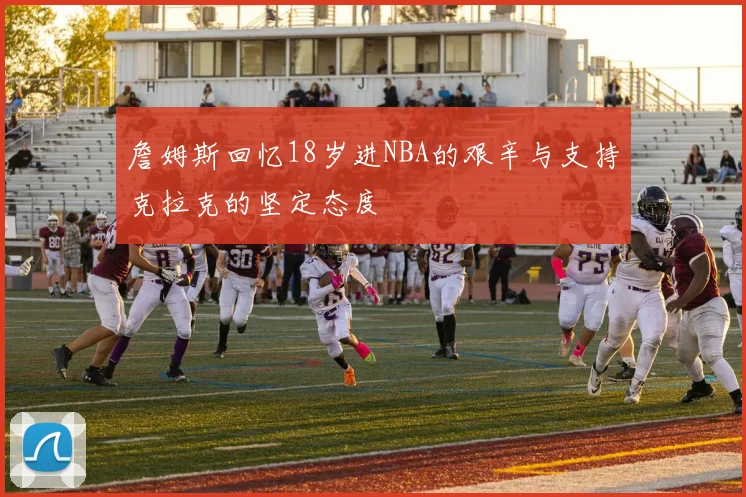詹姆斯回忆18岁进NBA的艰辛与支持克拉克的坚定态度