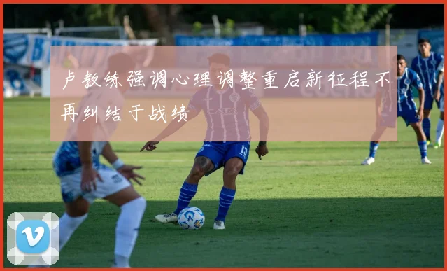 卢教练强调心理调整重启新征程不再纠结于战绩