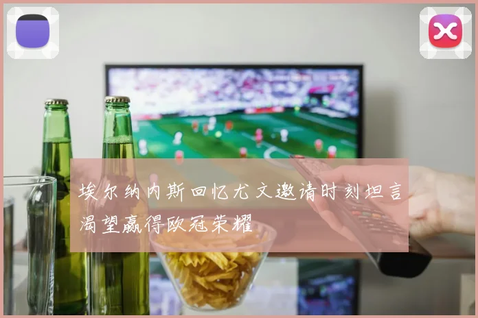 埃尔纳内斯回忆尤文邀请时刻坦言渴望赢得欧冠荣耀