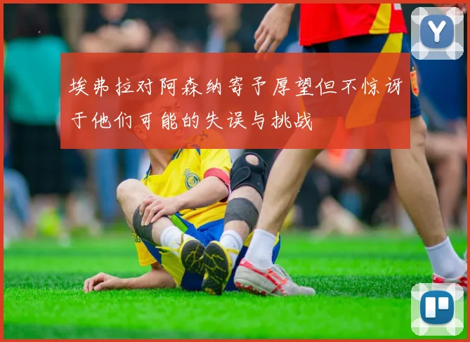埃弗拉对阿森纳寄予厚望但不惊讶于他们可能的失误与挑战