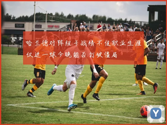 哈兰德对阵纽卡战绩不佳职业生涯仅进一球今晚能否打破僵局