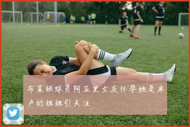 布莱顿球员阿亚里女友怀孕她是库卢的姐姐引关注