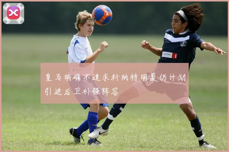 皇马明确不追求科纳特明夏仍计划引进后卫补强阵容