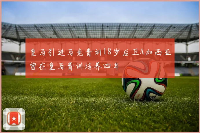 皇马引进马竞青训18岁后卫A加西亚曾在皇马青训培养四年