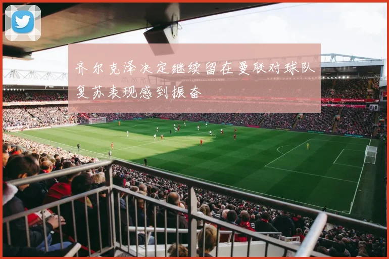 齐尔克泽决定继续留在曼联对球队复苏表现感到振奋