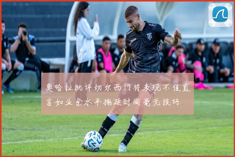 奥哈拉批评切尔西门将表现不佳直言如业余水平拖延时间毫无技巧