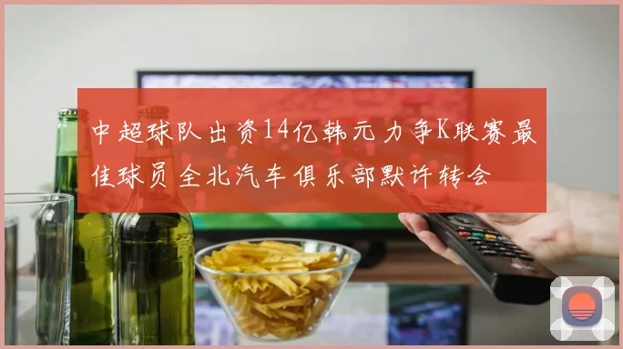 中超球队出资14亿韩元力争K联赛最佳球员全北汽车俱乐部默许转会