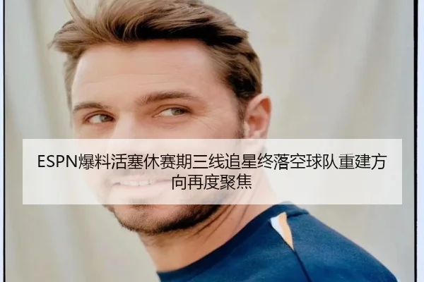 ESPN爆料活塞休赛期三线追星终落空球队重建方向再度聚焦