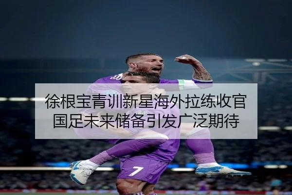 徐根宝青训新星海外拉练收官 国足未来储备引发广泛期待（huobosports）